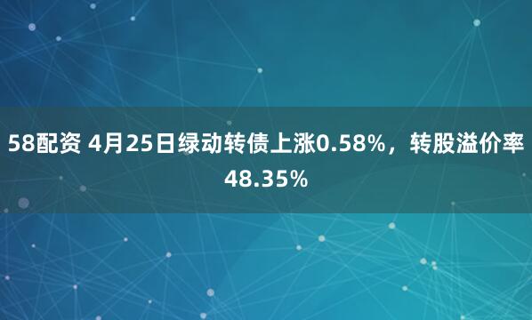 58配资 4月25日绿动转债上涨0.58%，转股溢价率48.35%