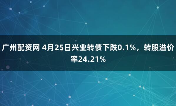 广州配资网 4月25日兴业转债下跌0.1%，转股溢价率24.21%