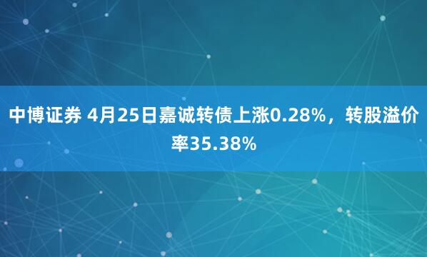 中博证券 4月25日嘉诚转债上涨0.28%，转股溢价率35.38%
