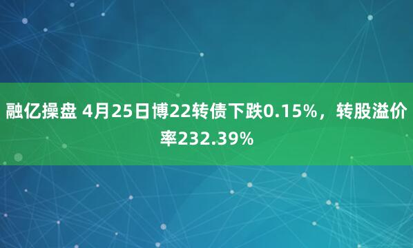 融亿操盘 4月25日博22转债下跌0.15%，转股溢价率232.39%
