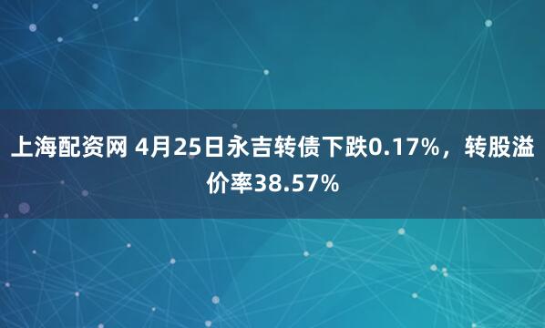 上海配资网 4月25日永吉转债下跌0.17%，转股溢价率38.57%