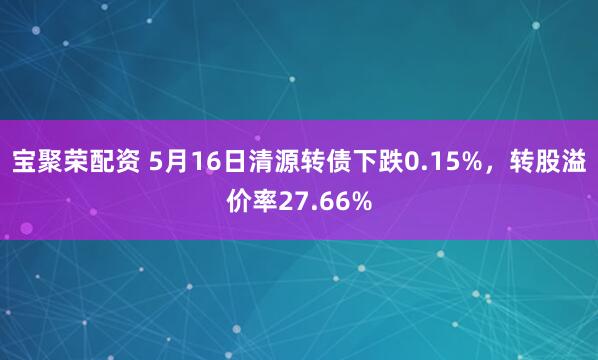 宝聚荣配资 5月16日清源转债下跌0.15%，转股溢价率27.66%