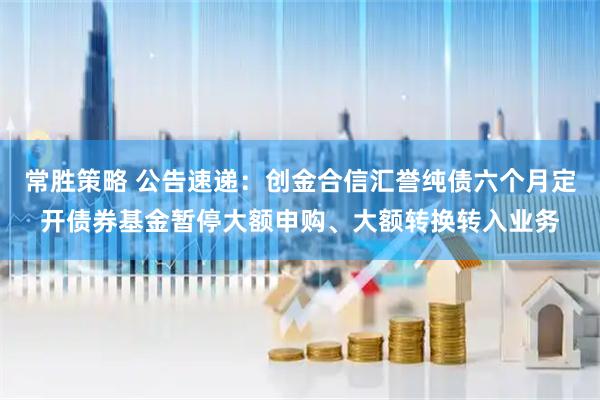 常胜策略 公告速递：创金合信汇誉纯债六个月定开债券基金暂停大额申购、大额转换转入业务