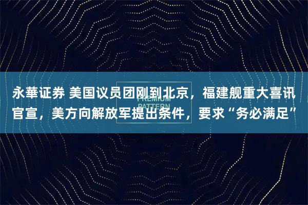 永華证券 美国议员团刚到北京，福建舰重大喜讯官宣，美方向解放军提出条件，要求“务必满足”