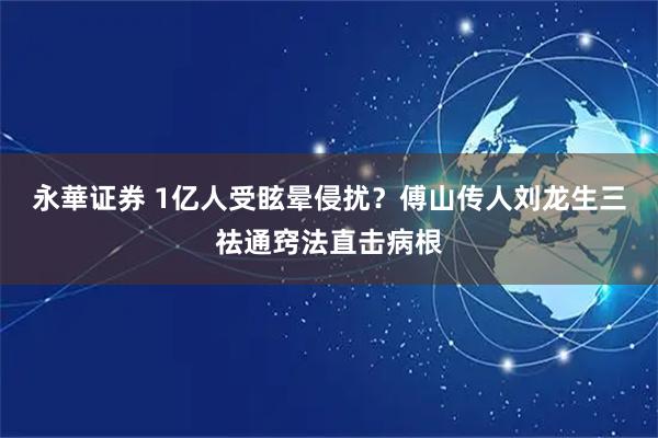 永華证券 1亿人受眩晕侵扰？傅山传人刘龙生三祛通窍法直击病根