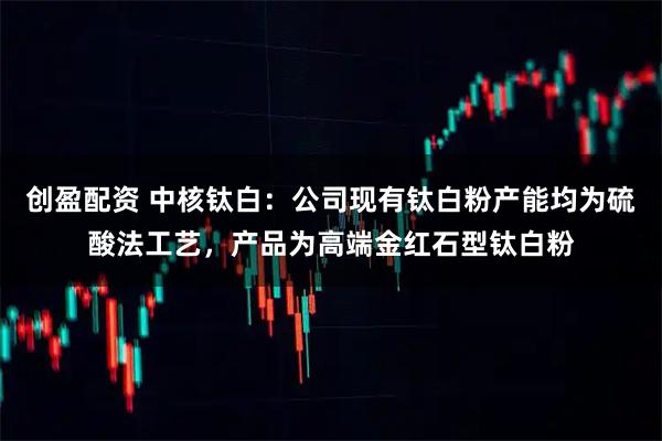 创盈配资 中核钛白：公司现有钛白粉产能均为硫酸法工艺，产品为高端金红石型钛白粉