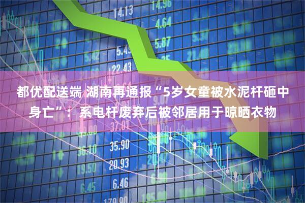 都优配送端 湖南再通报“5岁女童被水泥杆砸中身亡”：系电杆废弃后被邻居用于晾晒衣物