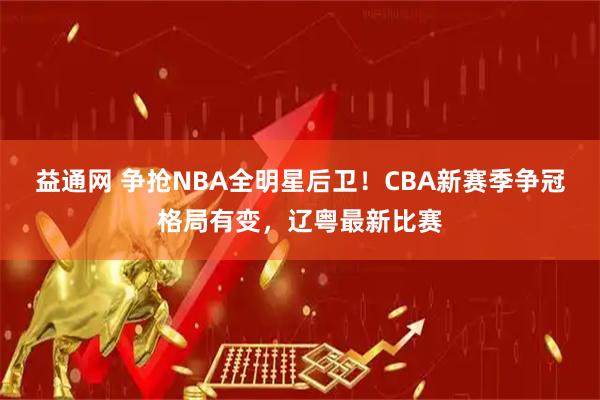 益通网 争抢NBA全明星后卫！CBA新赛季争冠格局有变，辽粤最新比赛