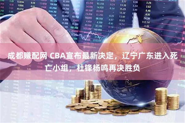 成都赚配网 CBA宣布最新决定，辽宁广东进入死亡小组，杜锋杨鸣再决胜负