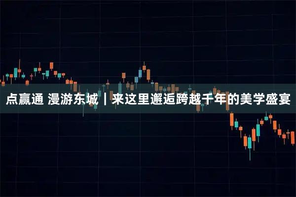 点赢通 漫游东城｜来这里邂逅跨越千年的美学盛宴