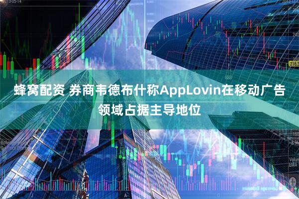 蜂窝配资 券商韦德布什称AppLovin在移动广告领域占据主导地位
