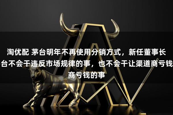 淘优配 茅台明年不再使用分销方式，新任董事长：茅台不会干违反市场规律的事，也不会干让渠道商亏钱的事