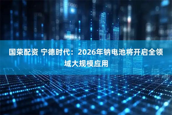 国荣配资 宁德时代：2026年钠电池将开启全领域大规模应用