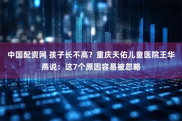 中国配资网 孩子长不高？重庆天佑儿童医院王华燕说：这7个原因容易被忽略