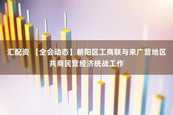 汇配资 【全会动态】朝阳区工商联与来广营地区共商民营经济统战工作