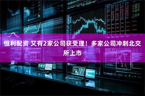 恒利配资 又有2家公司获受理！多家公司冲刺北交所上市