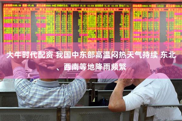 大牛时代配资 我国中东部高温闷热天气持续 东北、西南等地降雨频繁