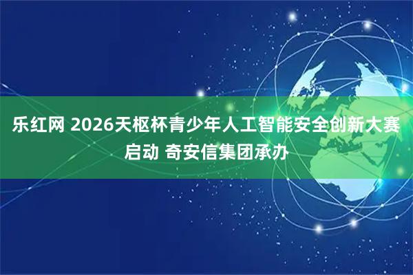 乐红网 2026天枢杯青少年人工智能安全创新大赛启动 奇安信集团承办