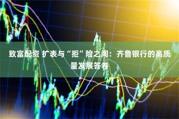 致富配资 扩表与“拒”险之间：齐鲁银行的高质量发展答卷